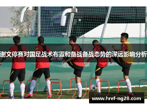 谢文停赛对国足战术布置和备战备战态势的深远影响分析 谢文停赛对国足战术布置和备战备战态势的深远影响分析