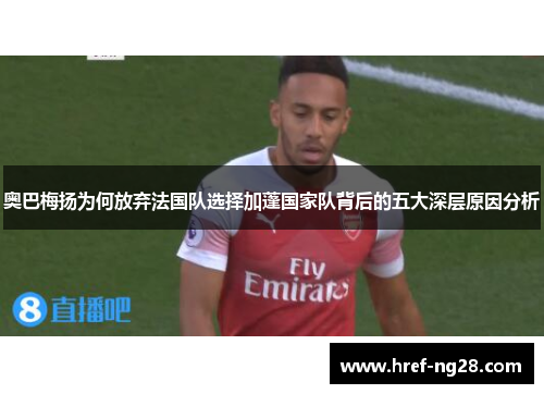 奥巴梅扬为何放弃法国队选择加蓬国家队背后的五大深层原因分析