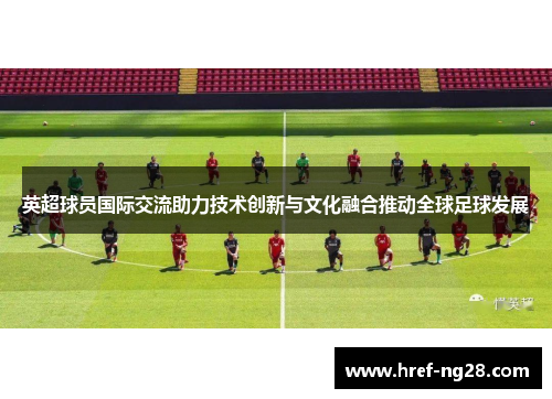英超球员国际交流助力技术创新与文化融合推动全球足球发展
