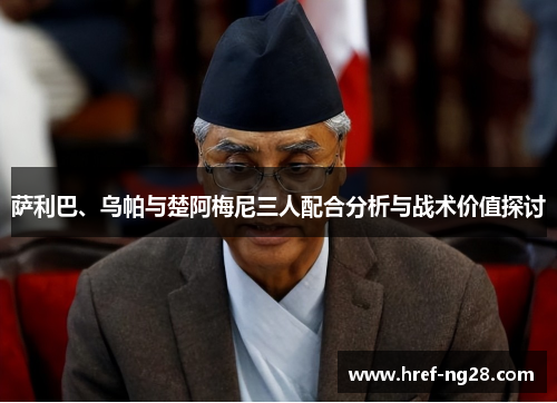 萨利巴、乌帕与楚阿梅尼三人配合分析与战术价值探讨