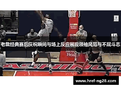 老詹经典赛后庆祝瞬间与场上反应展现领袖风范与不屈斗志