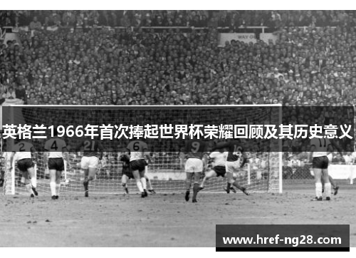 英格兰1966年首次捧起世界杯荣耀回顾及其历史意义