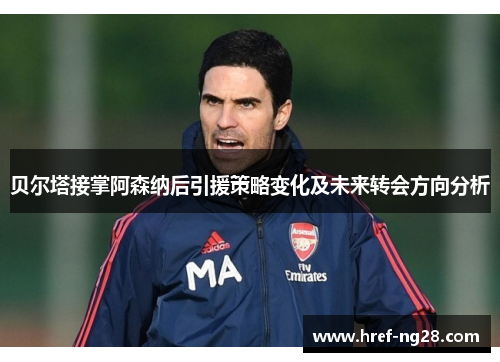贝尔塔接掌阿森纳后引援策略变化及未来转会方向分析 贝尔塔接掌阿森纳后引援策略变化及未来转会方向分析