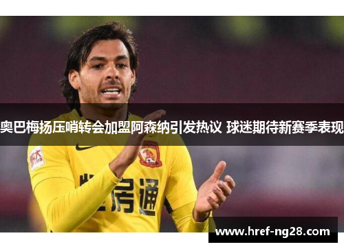 奥巴梅扬压哨转会加盟阿森纳引发热议 球迷期待新赛季表现 奥巴梅扬压哨转会加盟阿森纳引发热议 球迷期待新赛季表现