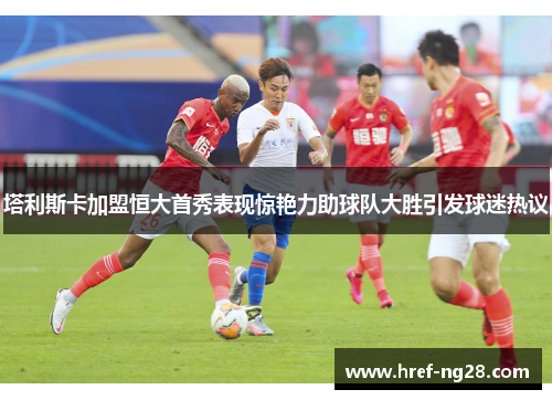 塔利斯卡加盟恒大首秀表现惊艳力助球队大胜引发球迷热议 塔利斯卡加盟恒大首秀表现惊艳力助球队大胜引发球迷热议