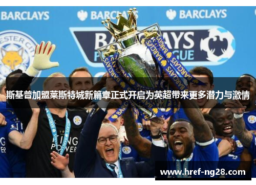 斯基普加盟莱斯特城新篇章正式开启为英超带来更多潜力与激情
