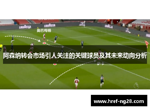 阿森纳转会市场引人关注的关键球员及其未来动向分析