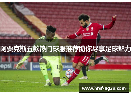 阿贾克斯五款热门球服推荐助你尽享足球魅力 阿贾克斯五款热门球服推荐助你尽享足球魅力