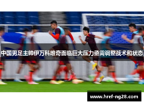 中国男足主帅伊万科维奇面临巨大压力亟需调整战术和状态